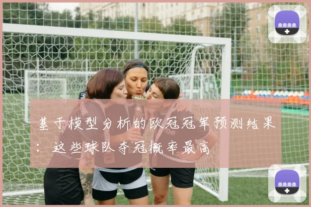 基于模型分析的欧冠冠军预测结果：这些球队夺冠概率最高