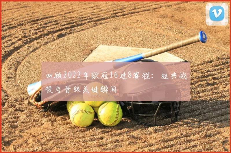 回顾2022年欧冠16进8赛程：经典战役与晋级关键瞬间