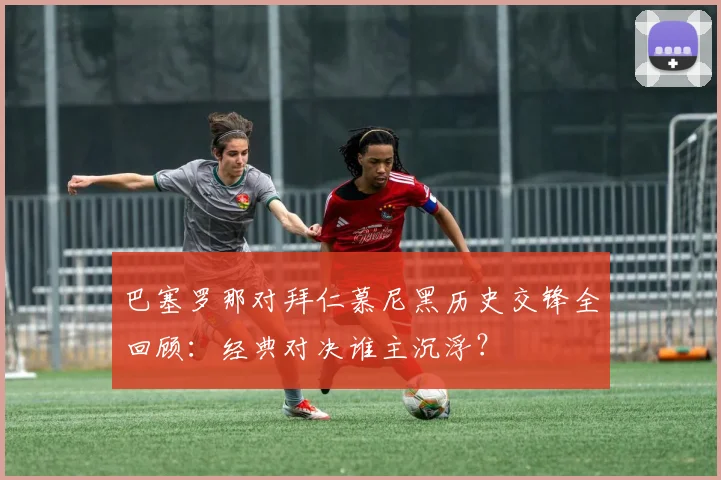 巴塞罗那对拜仁慕尼黑历史交锋全回顾：经典对决谁主沉浮？