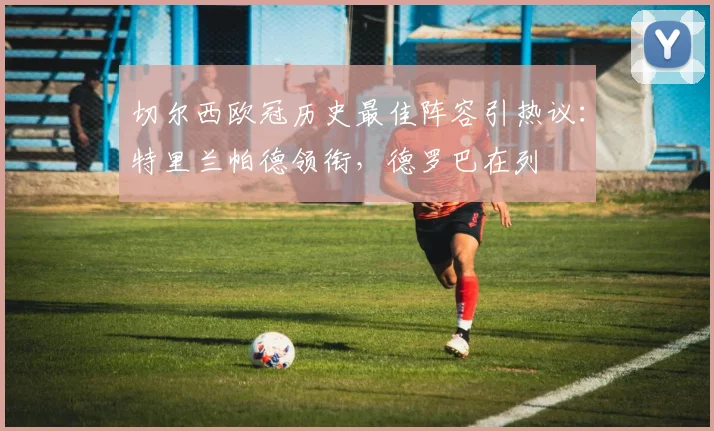 切尔西欧冠历史最佳阵容引热议：特里兰帕德领衔，德罗巴在列