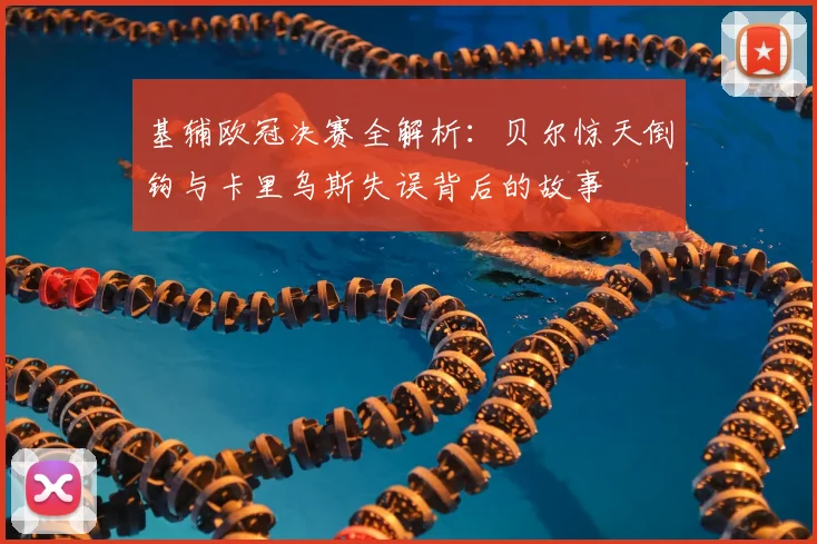 基辅欧冠决赛全解析：贝尔惊天倒钩与卡里乌斯失误背后的故事