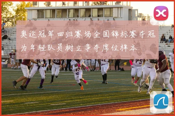 奥运冠军回归赛场全国锦标赛夺冠为年轻队员树立争夺席位样本