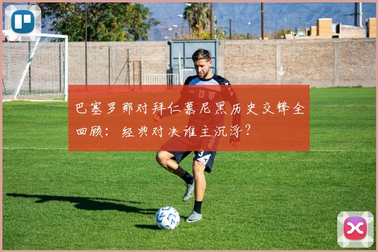 巴塞罗那对拜仁慕尼黑历史交锋全回顾：经典对决谁主沉浮？