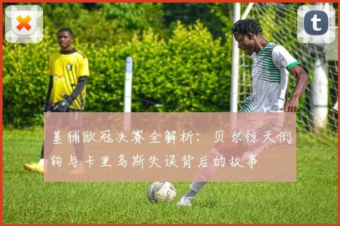 基辅欧冠决赛全解析：贝尔惊天倒钩与卡里乌斯失误背后的故事