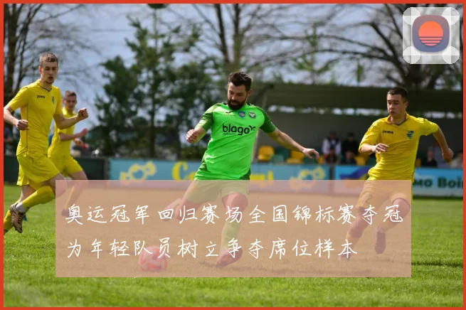 奥运冠军回归赛场全国锦标赛夺冠为年轻队员树立争夺席位样本