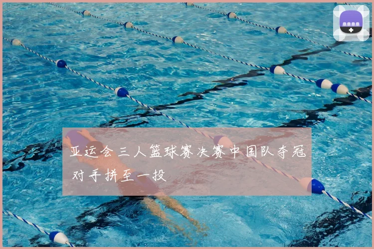 亚运会三人篮球赛决赛中国队夺冠 对手拼至一投