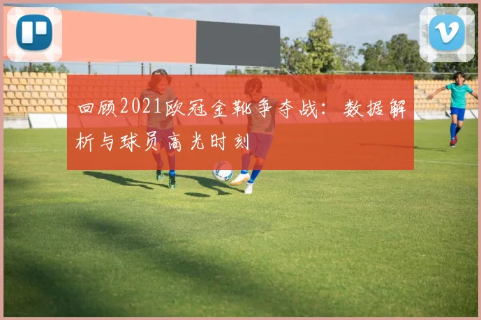 回顾2021欧冠金靴争夺战：数据解析与球员高光时刻